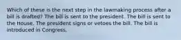 Which of these is the next step in the lawmaking process after a bill is drafted? The bill is sent to the president. The bill is sent to the House. The president signs or vetoes the bill. The bill is introduced in Congress.