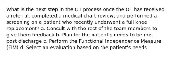 What is the next step in the OT process once the OT has received a referral, completed a medical chart review, and performed a screening on a patient who recently underwent a full knee replacement? a. Consult with the rest of the team members to give them feedback b. Plan for the patient's needs to be met, post discharge c. Perform the Functional Independence Measure (FIM) d. Select an evaluation based on the patient's needs