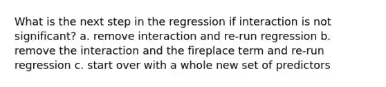 What is the next step in the regression if interaction is not significant? a. remove interaction and re-run regression b. remove the interaction and the fireplace term and re-run regression c. start over with a whole new set of predictors