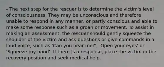 - The next step for the rescuer is to determine the victim's level of consciousness. They may be unconscious and therefore unable to respond in any manner, or partly conscious and able to make some response such as a groan or movement. To assist in making an assessment, the rescuer should gently squeeze the shoulder of the victim and ask questions or give commands in a loud voice, such as 'Can you hear me?', 'Open your eyes' or 'Squeeze my hand'. If there is a response, place the victim in the recovery position and seek medical help.