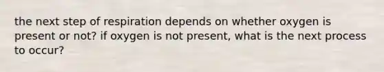 the next step of respiration depends on whether oxygen is present or not? if oxygen is not present, what is the next process to occur?