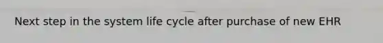 Next step in the system life cycle after purchase of new EHR