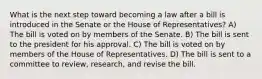 What is the next step toward becoming a law after a bill is introduced in the Senate or the House of Representatives? A) The bill is voted on by members of the Senate. B) The bill is sent to the president for his approval. C) The bill is voted on by members of the House of Representatives. D) The bill is sent to a committee to review, research, and revise the bill.