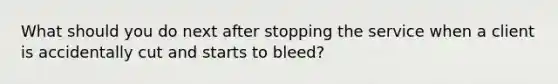 What should you do next after stopping the service when a client is accidentally cut and starts to bleed?