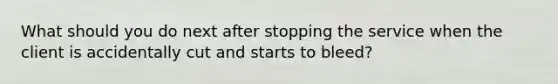 What should you do next after stopping the service when the client is accidentally cut and starts to bleed?