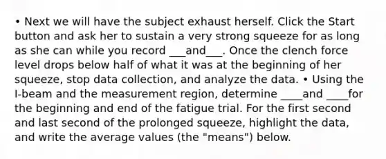 • Next we will have the subject exhaust herself. Click the Start button and ask her to sustain a very strong squeeze for as long as she can while you record ___and___. Once the clench force level drops below half of what it was at the beginning of her squeeze, stop data collection, and analyze the data. • Using the I-beam and the measurement region, determine ____and ____for the beginning and end of the fatigue trial. For the first second and last second of the prolonged squeeze, highlight the data, and write the average values (the "means") below.