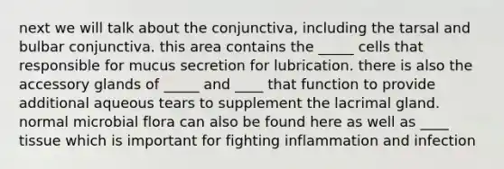 next we will talk about the conjunctiva, including the tarsal and bulbar conjunctiva. this area contains the _____ cells that responsible for mucus secretion for lubrication. there is also the accessory glands of _____ and ____ that function to provide additional aqueous tears to supplement the lacrimal gland. normal microbial flora can also be found here as well as ____ tissue which is important for fighting inflammation and infection