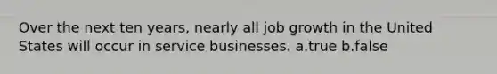 Over the next ten years, nearly all job growth in the United States will occur in service businesses. a.true b.false