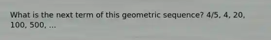 What is the next term of this geometric sequence? 4/5, 4, 20, 100, 500, ...