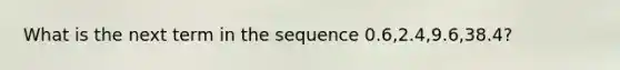 What is the next term in the sequence 0.6,2.4,9.6,38.4?