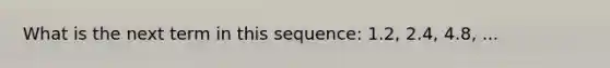 What is the next term in this sequence: 1.2, 2.4, 4.8, ...