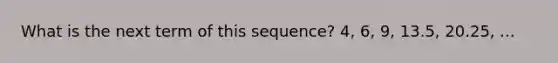 What is the next term of this sequence? 4, 6, 9, 13.5, 20.25, ...