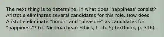 The next thing is to determine, in what does 'happiness' consist? Aristotle eliminates several candidates for this role. How does Aristotle eliminate "honor" and "pleasure" as candidates for "happiness"? (cf. Nicomachean Ethics, I, ch. 5; textbook, p. 316).