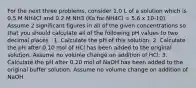 For the next three problems, consider 1.0 L of a solution which is 0.5 M NH4Cl and 0.2 M NH3 (Ka for NH4Cl = 5.6 x 10-10). Assume 2 significant figures in all of the given concentrations so that you should calculate all of the following pH values to two decimal places . 1. Calculate the pH of this solution. 2. Calculate the pH after 0.10 mol of HCl has been added to the original solution. Assume no volume change on addition of HCl. 3. Calculate the pH after 0.20 mol of NaOH has been added to the original buffer solution. Assume no volume change on addition of NaOH.