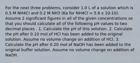 For the next three problems, consider 1.0 L of a solution which is 0.5 M NH4Cl and 0.2 M NH3 (Ka for NH4Cl = 5.6 x 10-10). Assume 2 significant figures in all of the given concentrations so that you should calculate all of the following pH values to two decimal places . 1. Calculate the pH of this solution. 2. Calculate the pH after 0.10 mol of HCl has been added to the original solution. Assume no volume change on addition of HCl. 3. Calculate the pH after 0.20 mol of NaOH has been added to the original buffer solution. Assume no volume change on addition of NaOH.