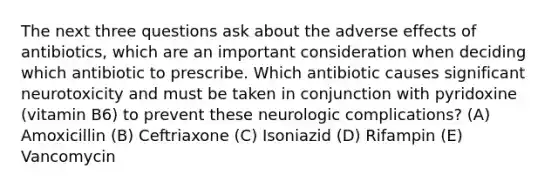 The next three questions ask about the adverse effects of antibiotics, which are an important consideration when deciding which antibiotic to prescribe. Which antibiotic causes significant neurotoxicity and must be taken in conjunction with pyridoxine (vitamin B6) to prevent these neurologic complications? (A) Amoxicillin (B) Ceftriaxone (C) Isoniazid (D) Rifampin (E) Vancomycin