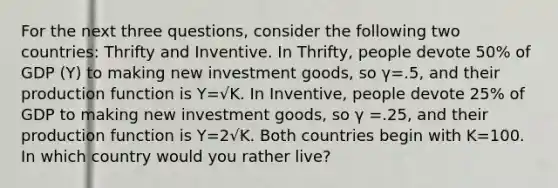 For the next three questions, consider the following two countries: Thrifty and Inventive. In Thrifty, people devote 50% of GDP (Y) to making new investment goods, so γ=.5, and their production function is Y=√K. In Inventive, people devote 25% of GDP to making new investment goods, so γ =.25, and their production function is Y=2√K. Both countries begin with K=100. In which country would you rather live?