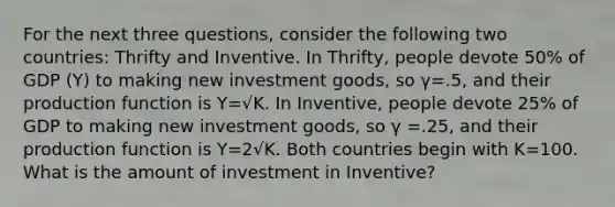 For the next three questions, consider the following two countries: Thrifty and Inventive. In Thrifty, people devote 50% of GDP (Y) to making new investment goods, so γ=.5, and their production function is Y=√K. In Inventive, people devote 25% of GDP to making new investment goods, so γ =.25, and their production function is Y=2√K. Both countries begin with K=100. What is the amount of investment in Inventive?