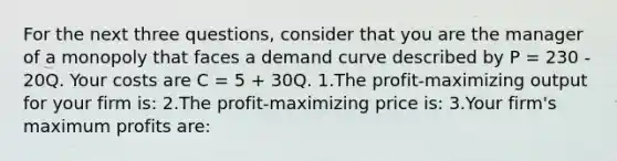 For the next three questions, consider that you are the manager of a monopoly that faces a demand curve described by P = 230 - 20Q. Your costs are C = 5 + 30Q. 1.The profit-maximizing output for your firm is: 2.The profit-maximizing price is: 3.Your firm's maximum profits are: