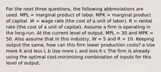 For the next three questions, the following abbreviations are used. MPL = marginal product of labor. MPK = marginal product of capital. W = wage rate (the cost of a unit of labor). R = rental rate (the cost of a unit of capital). Assume a firm is operating in the long-run. At the current level of output, MPL = 30 and MPK = 50. Also assume that in this industry, W = 5 and R = 10. Keeping output the same, how can this firm lower production costs? a Use more K and less L b Use more L and less K c The firm is already using the optimal cost-minimizing combination of inputs for this level of output.