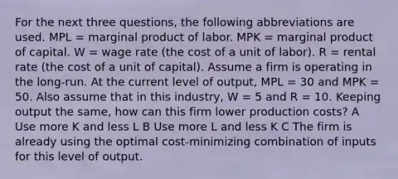 For the next three questions, the following abbreviations are used. MPL = marginal product of labor. MPK = marginal product of capital. W = wage rate (the cost of a unit of labor). R = rental rate (the cost of a unit of capital). Assume a firm is operating in the long-run. At the current level of output, MPL = 30 and MPK = 50. Also assume that in this industry, W = 5 and R = 10. Keeping output the same, how can this firm lower production costs? A Use more K and less L B Use more L and less K C The firm is already using the optimal cost-minimizing combination of inputs for this level of output.