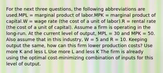 For the next three questions, the following abbreviations are used.MPL = marginal product of labor.MPK = marginal product of capital.W = wage rate (the cost of a unit of labor).R = rental rate (the cost of a unit of capital). Assume a firm is operating in the long-run. At the current level of output, MPL = 30 and MPK = 50. Also assume that in this industry, W = 5 and R = 10. Keeping output the same, how can this firm lower production costs? Use more K and less L Use more L and less K The firm is already using the optimal cost-minimizing combination of inputs for this level of output.