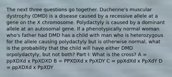 The next three questions go together. Duchenne's muscular dystrophy (DMD) is a disease caused by a recessive allele at a gene on the X chromosome. Polydactyly is caused by a dominant allele at an autosomal gene. If a phenotypically normal woman who's father had DMD has a child with man who is heterozygous for <a href='https://www.questionai.com/knowledge/kAL0udV9XV-the-all' class='anchor-knowledge'>the all</a>ele causing polydactyly but is otherwise normal, what is the probability that the child will have either DMD orpolydactyly, but not both? Part I: What is the cross? A = ppXDXd x PpXDXD B = PPXDXd x PpXDY C = ppXdXd x PpXdY D = ppXDXd x PpXDY