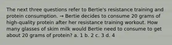 The next three questions refer to Bertie's resistance training and protein consumption. → Bertie decides to consume 20 grams of high-quality protein after her resistance training workout. How many glasses of skim milk would Bertie need to consume to get about 20 grams of protein? a. 1 b. 2 c. 3 d. 4