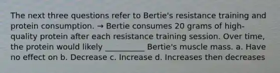 The next three questions refer to Bertie's resistance training and protein consumption. → Bertie consumes 20 grams of high-quality protein after each resistance training session. Over time, the protein would likely __________ Bertie's muscle mass. a. Have no effect on b. Decrease c. Increase d. Increases then decreases