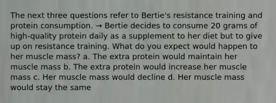 The next three questions refer to Bertie's resistance training and protein consumption. → Bertie decides to consume 20 grams of high-quality protein daily as a supplement to her diet but to give up on resistance training. What do you expect would happen to her muscle mass? a. The extra protein would maintain her muscle mass b. The extra protein would increase her muscle mass c. Her muscle mass would decline d. Her muscle mass would stay the same