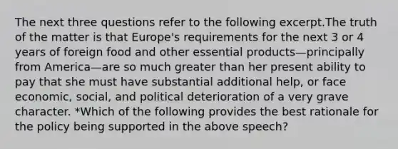 The next three questions refer to the following excerpt.The truth of the matter is that Europe's requirements for the next 3 or 4 years of foreign food and other essential products—principally from America—are so much greater than her present ability to pay that she must have substantial additional help, or face economic, social, and political deterioration of a very grave character. *Which of the following provides the best rationale for the policy being supported in the above speech?