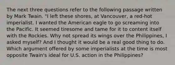 The next three questions refer to the following passage written by Mark Twain. "I left these shores, at Vancouver, a red-hot imperialist. I wanted the American eagle to go screaming into the Pacific. It seemed tiresome and tame for it to content itself with the Rockies. Why not spread its wings over the Philippines, I asked myself? And I thought it would be a real good thing to do. Which argument offered by some imperialists at the time is most opposite Twain's ideal for U.S. action in the Philippines?