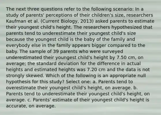 The next three questions refer to the following scenario: In a study of parents' perceptions of their children's size, researchers Kaufman et al. (Current Biology, 2013) asked parents to estimate their youngest child's height. The researchers hypothesized that parents tend to underestimate their youngest child's size because the youngest child is the baby of the family and everybody else in the family appears bigger compared to the baby. The sample of 39 parents who were surveyed underestimated their youngest child's height by 7.50 cm, on average; the standard deviation for the difference in actual heights and estimated heights was 7.20 cm and the data is not strongly skewed. Which of the following is an appropriate null hypothesis for this study? Select one: a. Parents tend to overestimate their youngest child's height, on average. b. Parents tend to underestimate their youngest child's height, on average. c. Parents' estimate of their youngest child's height is accurate, on average.