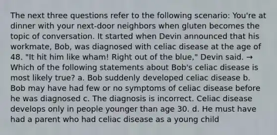 The next three questions refer to the following scenario: You're at dinner with your next-door neighbors when gluten becomes the topic of conversation. It started when Devin announced that his workmate, Bob, was diagnosed with celiac disease at the age of 48. "It hit him like wham! Right out of the blue," Devin said. → Which of the following statements about Bob's celiac disease is most likely true? a. Bob suddenly developed celiac disease b. Bob may have had few or no symptoms of celiac disease before he was diagnosed c. The diagnosis is incorrect. Celiac disease develops only in people younger than age 30. d. He must have had a parent who had celiac disease as a young child