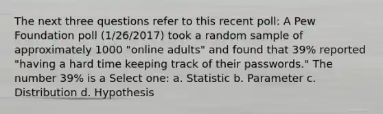 The next three questions refer to this recent poll: A Pew Foundation poll (1/26/2017) took a random sample of approximately 1000 "online adults" and found that 39% reported "having a hard time keeping track of their passwords." The number 39% is a Select one: a. Statistic b. Parameter c. Distribution d. Hypothesis