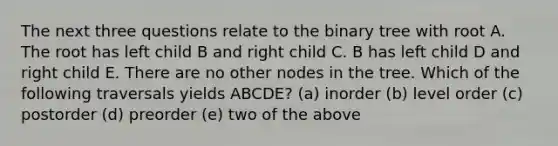 The next three questions relate to the binary tree with root A. The root has left child B and right child C. B has left child D and right child E. There are no other nodes in the tree. Which of the following traversals yields ABCDE? (a) inorder (b) level order (c) postorder (d) preorder (e) two of the above