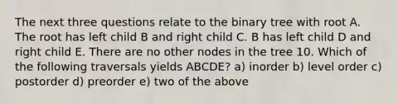 The next three questions relate to the binary tree with root A. The root has left child B and right child C. B has left child D and right child E. There are no other nodes in the tree 10. Which of the following traversals yields ABCDE? a) inorder b) level order c) postorder d) preorder e) two of the above