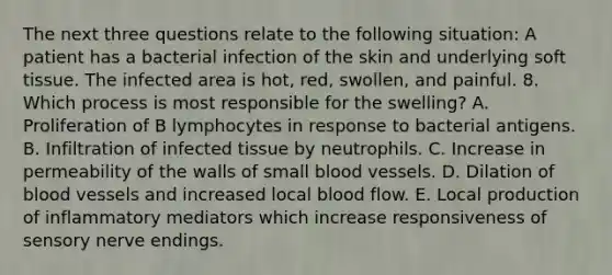 The next three questions relate to the following situation: A patient has a bacterial infection of the skin and underlying soft tissue. The infected area is hot, red, swollen, and painful. 8. Which process is most responsible for the swelling? A. Proliferation of B lymphocytes in response to bacterial antigens. B. Infiltration of infected tissue by neutrophils. C. Increase in permeability of the walls of small <a href='https://www.questionai.com/knowledge/kZJ3mNKN7P-blood-vessels' class='anchor-knowledge'>blood vessels</a>. D. Dilation of blood vessels and increased local blood flow. E. Local production of inflammatory mediators which increase responsiveness of sensory nerve endings.