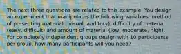 The next three questions are related to this example. You design an experiment that manipulates the following variables: method of presenting material ( visual, auditory); difficulty of material (easy, difficult) and amount of material (low, moderate, high). For completely independent groups design with 10 participants per group, how many participants will you need?