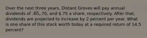 Over the next three years, Distant Groves will pay annual dividends of .65,.70, and .75 a share, respectively. After that, dividends are projected to increase by 2 percent per year. What is one share of this stock worth today at a required return of 14.5 percent?