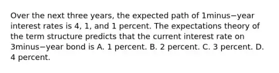 Over the next three​ years, the expected path of 1minus−year interest rates is​ 4, 1, and 1 percent. The expectations theory of the term structure predicts that the current interest rate on 3minus−year bond is A. 1 percent. B. 2 percent. C. 3 percent. D. 4 percent.