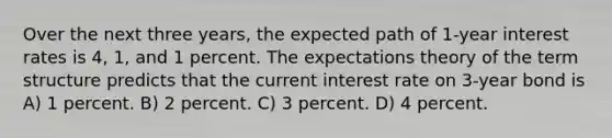 Over the next three years, the expected path of 1-year interest rates is 4, 1, and 1 percent. The expectations theory of the term structure predicts that the current interest rate on 3-year bond is A) 1 percent. B) 2 percent. C) 3 percent. D) 4 percent.