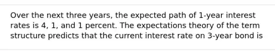 Over the next three​ years, the expected path of 1-year interest rates is​ 4, 1, and 1 percent. The expectations theory of the term structure predicts that the current interest rate on 3-year bond is