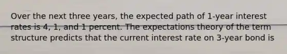 Over the next three years, the expected path of 1-year interest rates is 4, 1, and 1 percent. The expectations theory of the term structure predicts that the current interest rate on 3-year bond is