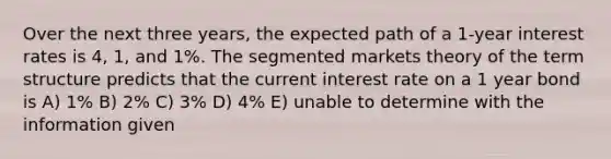 Over the next three years, the expected path of a 1-year interest rates is 4, 1, and 1%. The segmented markets theory of the term structure predicts that the current interest rate on a 1 year bond is A) 1% B) 2% C) 3% D) 4% E) unable to determine with the information given