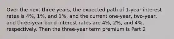 Over the next three​ years, the expected path of​ 1-year interest rates is​ 4%, 1%, and​ 1%, and the current​ one-year, two-year, and​ three-year bond interest rates are​ 4%, 2%, and​ 4%, respectively. Then the​ three-year term premium is Part 2