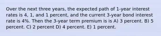 Over the next three years, the expected path of 1-year interest rates is 4, 1, and 1 percent, and the current 3-year bond interest rate is 4%. Then the 3-year term premium is is A) 3 percent. B) 5 percent. C) 2 percent D) 4 percent. E) 1 percent.