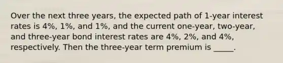 Over the next three​ years, the expected path of​ 1-year interest rates is​ 4%, 1%, and​ 1%, and the current​ one-year, two-year, and​ three-year bond interest rates are​ 4%, 2%, and​ 4%, respectively. Then the​ three-year term premium is _____.