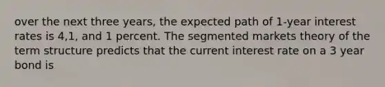 over the next three years, the expected path of 1-year interest rates is 4,1, and 1 percent. The segmented markets theory of the term structure predicts that the current interest rate on a 3 year bond is