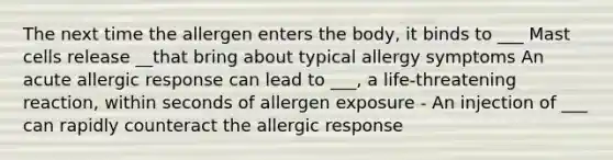 The next time the allergen enters the body, it binds to ___ Mast cells release __that bring about typical allergy symptoms An acute allergic response can lead to ___, a life-threatening reaction, within seconds of allergen exposure - An injection of ___ can rapidly counteract the allergic response